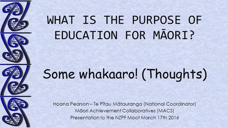 WHAT IS THE PURPOSE OF EDUCATION FOR MĀORI? Some whakaaro! (Thoughts) Hoana Pearson – Te Pītau Mātauranga (National Coordinator) Māori Achievement Collaboratives.