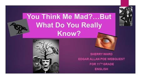 You Think Me Mad?…But What Do You Really Know? SHERRY WARD EDGAR ALLAN POE WEBQUEST FOR 11 TH GRADE ENGLISH.