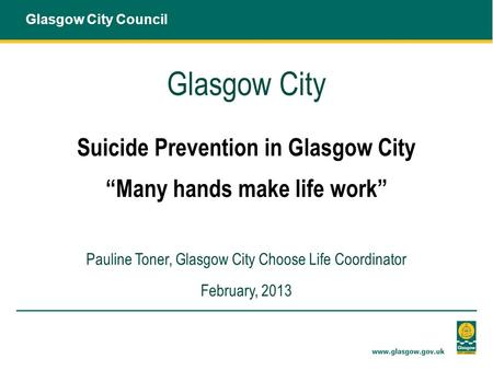 Glasgow City Suicide Prevention in Glasgow City “Many hands make life work” Pauline Toner, Glasgow City Choose Life Coordinator February, 2013 Glasgow.