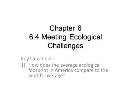 Chapter 6 6.4 Meeting Ecological Challenges Key Questions: 1)How does the average ecological footprint in America compare to the world’s average?