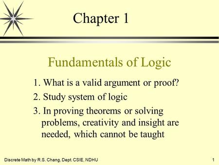 Discrete Math by R.S. Chang, Dept. CSIE, NDHU1 Fundamentals of Logic 1. What is a valid argument or proof? 2. Study system of logic 3. In proving theorems.