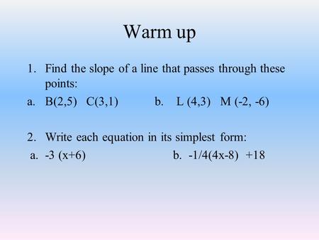 Warm up 1.Find the slope of a line that passes through these points: a.B(2,5) C(3,1)b. L (4,3) M (-2, -6) 2.Write each equation in its simplest form: a.