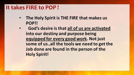 It takes FIRE to POP ! The Holy Spirit is THE FIRE that makes us POP!! God’s desire is that all of us are activated into our destiny and purpose being.