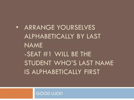 ARRANGE YOURSELVES ALPHABETICALLY BY LAST NAME -SEAT #1 WILL BE THE STUDENT WHO’S LAST NAME IS ALPHABETICALLY FIRST GOOD LUCK!