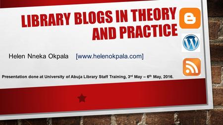 LIBRARY BLOGS IN THEORY AND PRACTICE Helen Nneka Okpala [www.helenokpala.com] Presentation done at University of Abuja Library Staff Training, 3 rd May.
