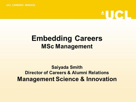 UCL CAREERS SERVICE Embedding Careers MSc Management Saiyada Smith Director of Careers & Alumni Relations Management Science & Innovation.
