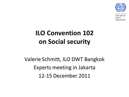 ILO Convention 102 on Social security Valerie Schmitt, ILO DWT Bangkok Experts meeting in Jakarta 12-15 December 2011.