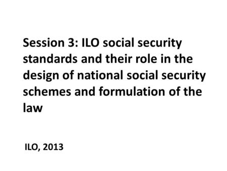 Session 3: ILO social security standards and their role in the design of national social security schemes and formulation of the law ILO, 2013.