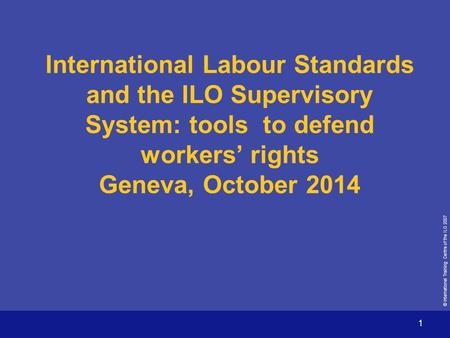 © International Training Centre of the ILO 2007 1 International Labour Standards and the ILO Supervisory System: tools to defend workers’ rights Geneva,