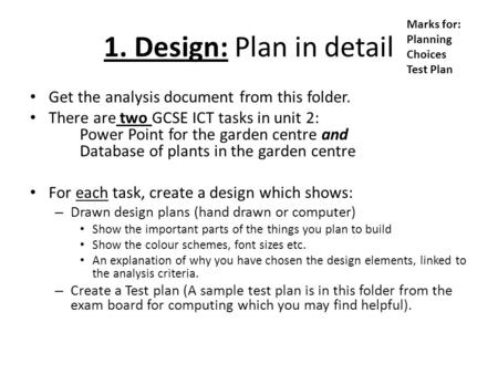 1. Design: Plan in detail Get the analysis document from this folder. There are two GCSE ICT tasks in unit 2: Power Point for the garden centre and Database.