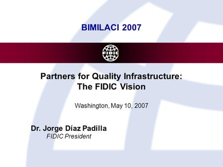 BIMILACI 2007 Partners for Quality Infrastructure: The FIDIC Vision Washington, May 10, 2007 Dr. Jorge Díaz Padilla FIDIC President.