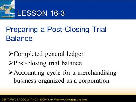 CENTURY 21 ACCOUNTING © 2009 South-Western, Cengage Learning LESSON 16-3 Preparing a Post-Closing Trial Balance  Completed general ledger  Post-closing.