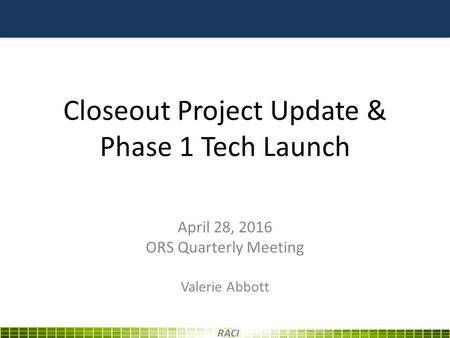 Closeout Project Update & Phase 1 Tech Launch April 28, 2016 ORS Quarterly Meeting Valerie Abbott RACI.