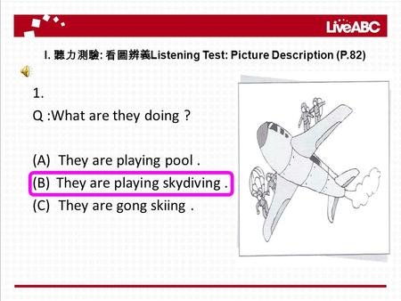 1. Q :What are they doing ? (A)They are playing pool. (B)They are playing skydiving. (C)They are gong skiing. I. 聽力測驗 : 看圖辨義 Listening Test: Picture Description.