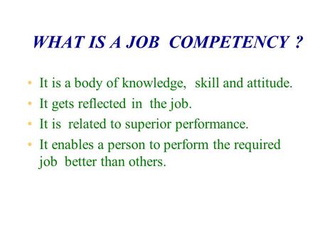 WHAT IS A JOB COMPETENCY ? It is a body of knowledge, skill and attitude. It gets reflected in the job. It is related to superior performance. It enables.