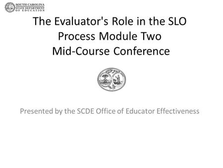The Evaluator's Role in the SLO Process Module Two Mid-Course Conference Presented by the SCDE Office of Educator Effectiveness.