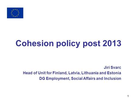1 Cohesion policy post 2013 Jiri Svarc Head of Unit for Finland, Latvia, Lithuania and Estonia DG Employment, Social Affairs and Inclusion.