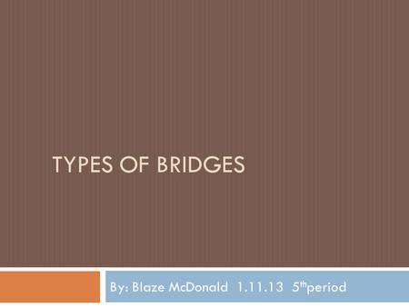 TYPES OF BRIDGES By: Blaze McDonald 1.11.13 5 th period.