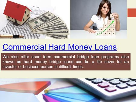 Commercial Hard Money Loans We also offer short term commercial bridge loan programs also known as hard money bridge loans can be a life saver for an investor.