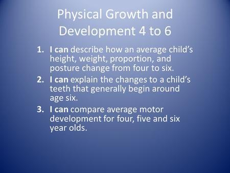 Physical Growth and Development 4 to 6 1.I can describe how an average child’s height, weight, proportion, and posture change from four to six. 2.I can.
