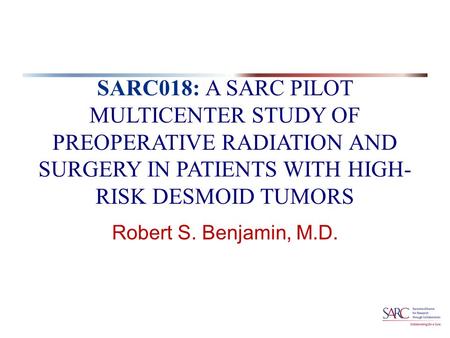 SARC018: A SARC PILOT MULTICENTER STUDY OF PREOPERATIVE RADIATION AND SURGERY IN PATIENTS WITH HIGH- RISK DESMOID TUMORS Robert S. Benjamin, M.D.