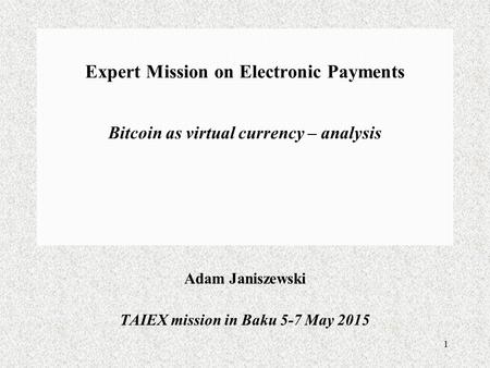 1 Expert Mission on Electronic Payments Bitcoin as virtual currency – analysis Adam Janiszewski TAIEX mission in Baku 5-7 May 2015.