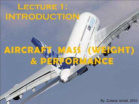 Zuliana-July-20101 Lecture 1: INTRODUCTION AIRCRAFT MASS (WEIGHT) & PERFORMANCE By: Zuliana Ismail, 2010.