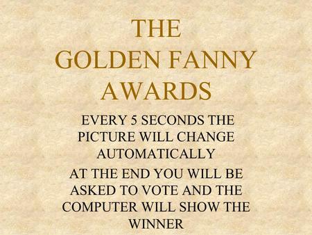 THE GOLDEN FANNY AWARDS EVERY 5 SECONDS THE PICTURE WILL CHANGE AUTOMATICALLY AT THE END YOU WILL BE ASKED TO VOTE AND THE COMPUTER WILL SHOW THE WINNER.