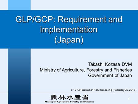 GLP/GCP: Requirement and implementation (Japan) Takashi Kozasa DVM Ministry of Agriculture, Forestry and Fisheries Government of Japan 1 5 th VICH Outreach.