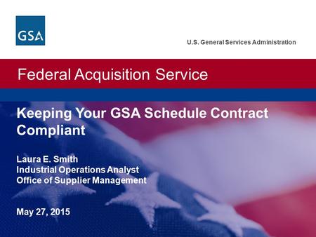 Federal Acquisition Service U.S. General Services Administration Keeping Your GSA Schedule Contract Compliant Laura E. Smith Industrial Operations Analyst.