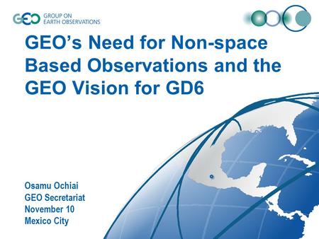 GEO’s Need for Non-space Based Observations and the GEO Vision for GD6 Osamu Ochiai GEO Secretariat November 10 Mexico City.