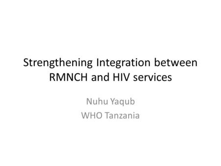 Strengthening Integration between RMNCH and HIV services Nuhu Yaqub WHO Tanzania.
