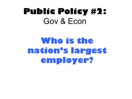 Public Policy #2: Gov & Econ Who is the nation’s largest employer?