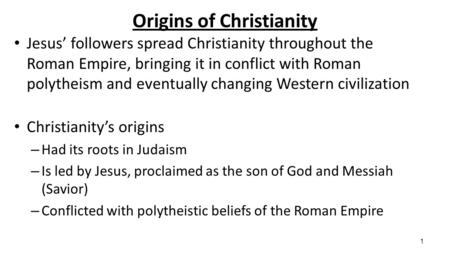 1 Origins of Christianity Jesus’ followers spread Christianity throughout the Roman Empire, bringing it in conflict with Roman polytheism and eventually.
