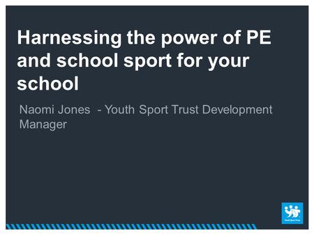 Harnessing the power of PE and school sport for your school Naomi Jones - Youth Sport Trust Development Manager.