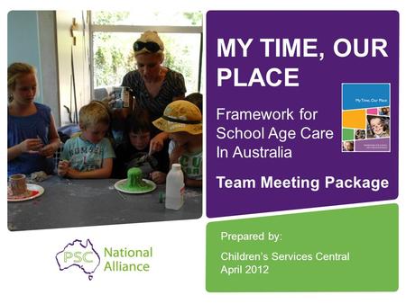 MY TIME, OUR PLACE Framework for School Age Care In Australia Prepared by: Children’s Services Central April 2012 Team Meeting Package.