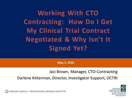 May 5, 2016 Working With CTO Contracting: How Do I Get My Clinical Trial Contract Negotiated & Why Isn’t It Signed Yet? Jaci Brown, Manager, CTO-Contracting.