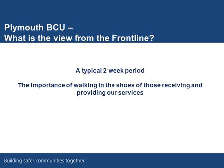 Plymouth BCU – What is the view from the Frontline? A typical 2 week period The importance of walking in the shoes of those receiving and providing our.