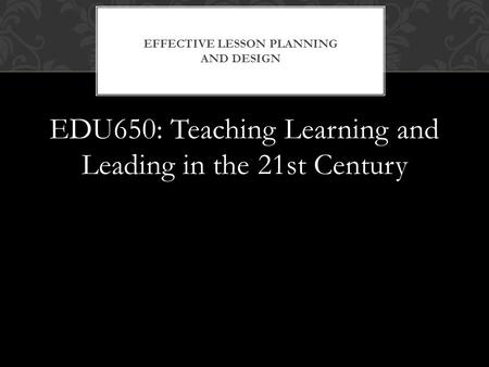 EDU650: Teaching Learning and Leading in the 21st Century EFFECTIVE LESSON PLANNING AND DESIGN.