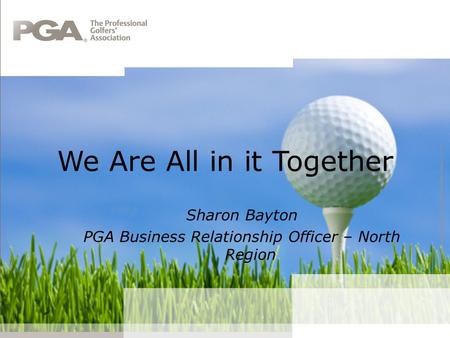 We Are All in it Together Sharon Bayton PGA Business Relationship Officer – North Region.