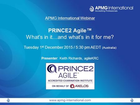 APMG International Webinar PRINCE2 Agile™ What’s in it…and what’s in it for me? Tuesday 1 st December 2015 / 5:30 pm AEDT (Australia) Presenter: Keith.