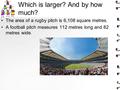Which is larger? And by how much? The area of a rugby pitch is 6,108 square metres. A football pitch measures 112 metres long and 82 metres wide.