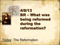 4/8/13 BR – What was being reformed during the reformation? Today: The Reformation.
