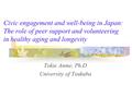 Civic engagement and well-being in Japan: The role of peer support and volunteering in healthy aging and longevity Tokie Anme, Ph.D University of Tsukuba.