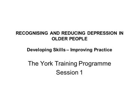 RECOGNISING AND REDUCING DEPRESSION IN OLDER PEOPLE Developing Skills – Improving Practice The York Training Programme Session 1.