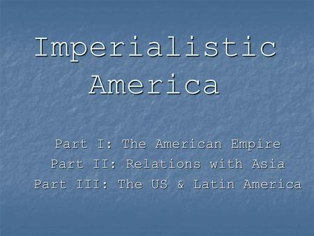Imperialistic America Part I: The American Empire Part II: Relations with Asia Part III: The US & Latin America.