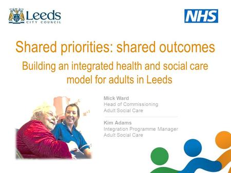 Shared priorities: shared outcomes Building an integrated health and social care model for adults in Leeds Mick Ward Head of Commissioning Adult Social.