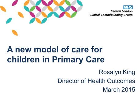 A new model of care for children in Primary Care Rosalyn King Director of Health Outcomes March 2015.