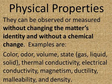 Physical Properties They can be observed or measured without changing the matter’s identity and without a chemical change. Examples are: Color, odor, volume,