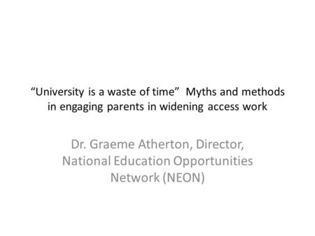 “University is a waste of time” Myths and methods in engaging parents in widening access work Dr. Graeme Atherton, Director, National Education Opportunities.